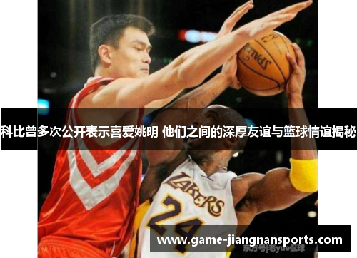 科比曾多次公开表示喜爱姚明 他们之间的深厚友谊与篮球情谊揭秘