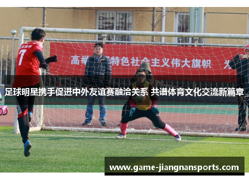 足球明星携手促进中外友谊赛融洽关系 共谱体育文化交流新篇章