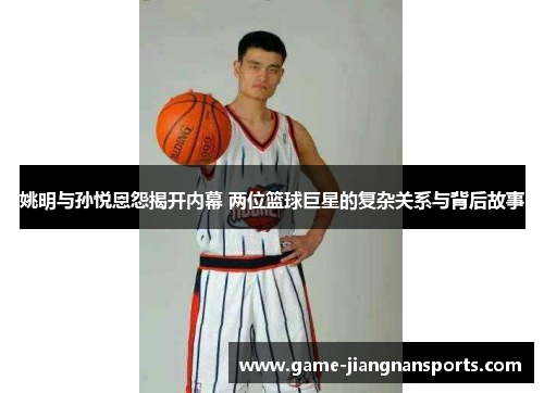 姚明与孙悦恩怨揭开内幕 两位篮球巨星的复杂关系与背后故事