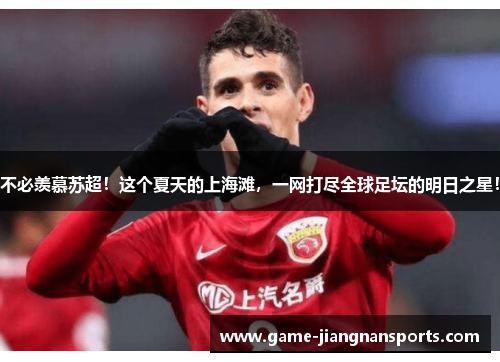 不必羡慕苏超！这个夏天的上海滩，一网打尽全球足坛的明日之星！
