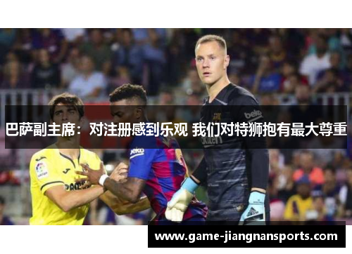 巴萨副主席：对注册感到乐观 我们对特狮抱有最大尊重
